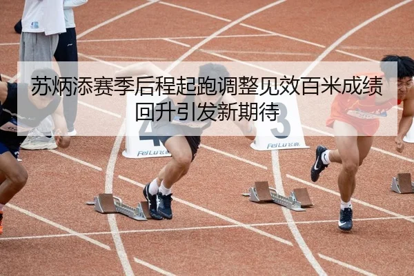 苏炳添赛季后程起跑调整见效百米成绩回升引发新期待